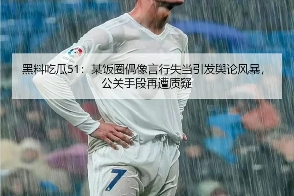 黑料吃瓜51：某饭圈偶像言行失当引发舆论风暴，公关手段再遭质疑